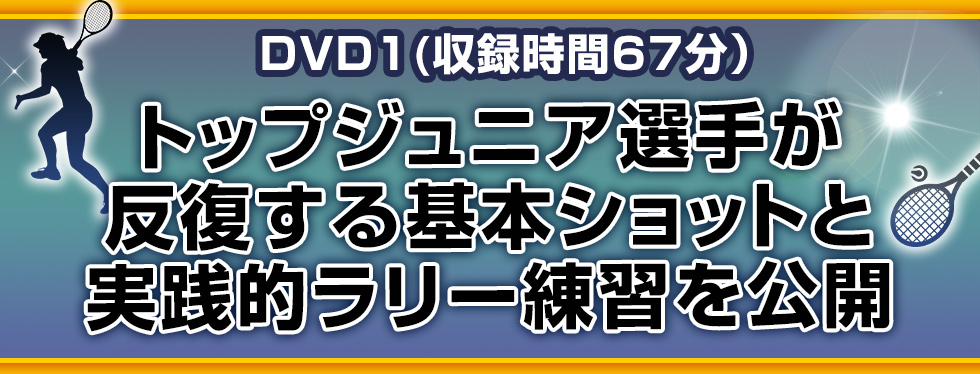 DVD1(収録時間67分）トップジュニア選手が反復する基本ショットと実践的ラリー練習を公開